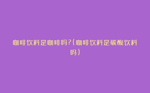 咖啡饮料是咖啡吗?(咖啡饮料是碳酸饮料吗)