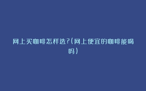 网上买咖啡怎样选?(网上便宜的咖啡能喝吗)