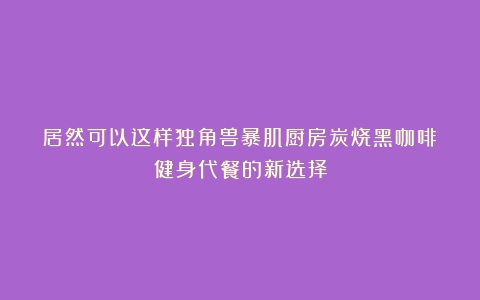 居然可以这样独角兽暴肌厨房炭烧黑咖啡：健身代餐的新选择