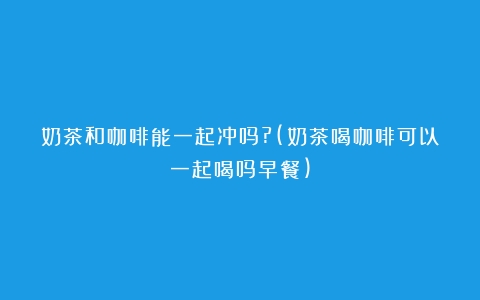 奶茶和咖啡能一起冲吗?(奶茶喝咖啡可以一起喝吗早餐)