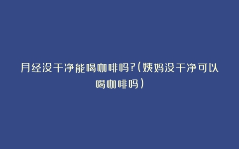 月经没干净能喝咖啡吗?(姨妈没干净可以喝咖啡吗)