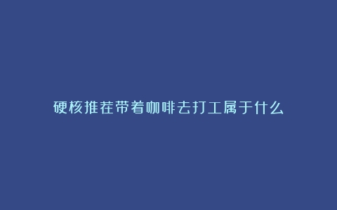 硬核推荐带着咖啡去打工属于什么？