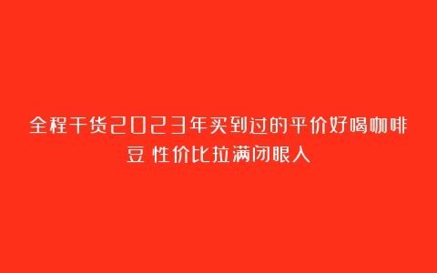 全程干货2023年买到过的平价好喝咖啡豆！性价比拉满闭眼入！