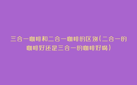 三合一咖啡和二合一咖啡的区别(二合一的咖啡好还是三合一的咖啡好喝)