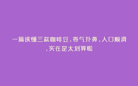 一篇读懂三款咖啡豆，香气扑鼻，入口顺滑，实在是太划算啦！