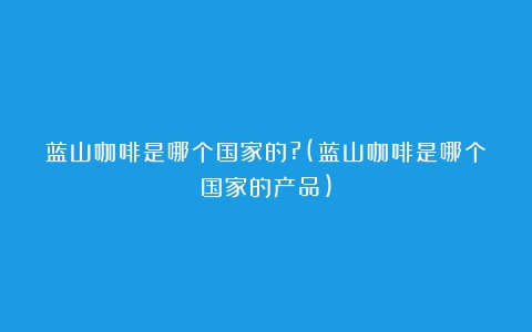 蓝山咖啡是哪个国家的?(蓝山咖啡是哪个国家的产品)