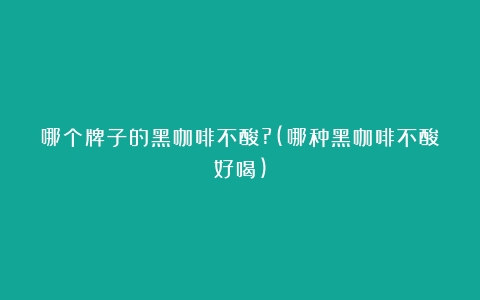 哪个牌子的黑咖啡不酸?(哪种黑咖啡不酸好喝)