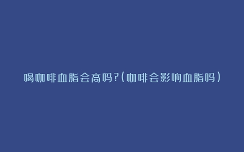 喝咖啡血脂会高吗?(咖啡会影响血脂吗)