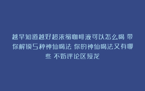 越早知道越好超浓缩咖啡液可以怎么喝？带你解锁5种神仙喝法！你的神仙喝法又有哪些？不妨评论区接龙！