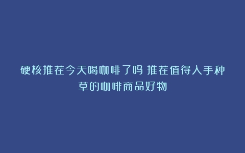 硬核推荐今天喝咖啡了吗？推荐值得入手种草的咖啡商品好物！