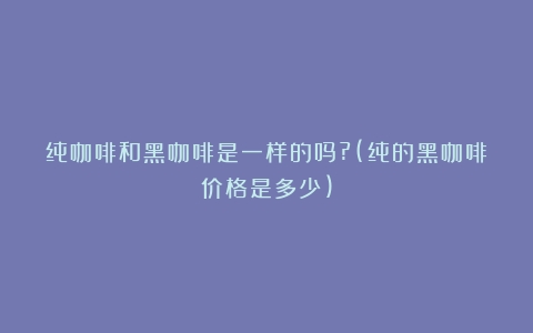 纯咖啡和黑咖啡是一样的吗?(纯的黑咖啡价格是多少)