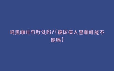 喝黑咖啡有好处吗?(糖尿病人黑咖啡能不能喝)