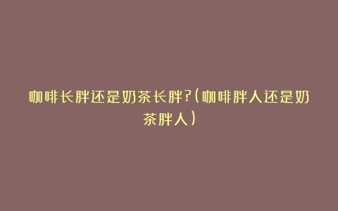 咖啡长胖还是奶茶长胖?(咖啡胖人还是奶茶胖人)