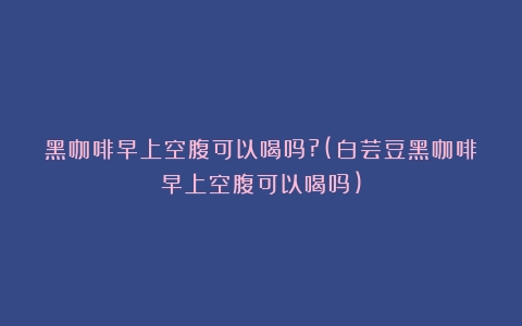 黑咖啡早上空腹可以喝吗?(白芸豆黑咖啡早上空腹可以喝吗)