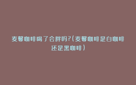 麦馨咖啡喝了会胖吗?(麦馨咖啡是白咖啡还是黑咖啡)