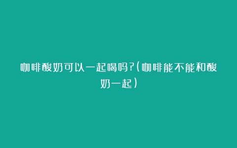 咖啡酸奶可以一起喝吗?(咖啡能不能和酸奶一起)