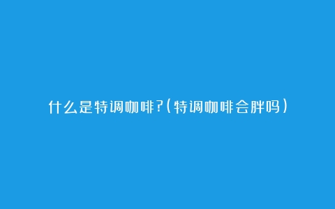 什么是特调咖啡?(特调咖啡会胖吗)