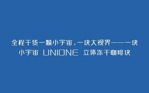 全程干货一颗小宇宙，一块大视界——一块小宇宙 UNIONE 立体冻干咖啡块