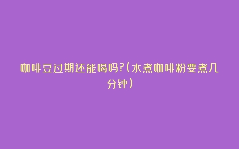 咖啡豆过期还能喝吗?(水煮咖啡粉要煮几分钟)