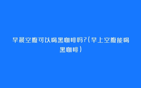 早晨空腹可以喝黑咖啡吗?(早上空腹能喝黑咖啡)