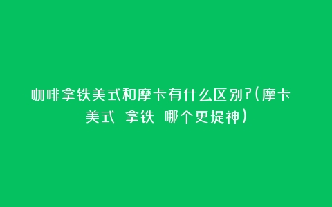 咖啡拿铁美式和摩卡有什么区别?(摩卡 美式 拿铁 哪个更提神)