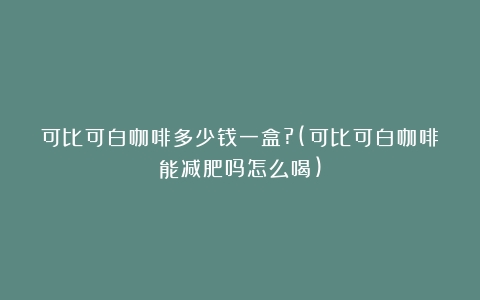 可比可白咖啡多少钱一盒?(可比可白咖啡能减肥吗怎么喝)