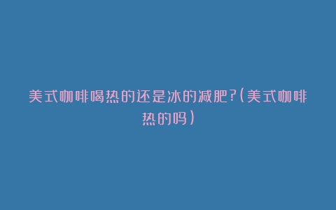 美式咖啡喝热的还是冰的减肥?(美式咖啡热的吗)