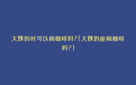 大姨妈时可以喝咖啡吗?(大姨妈能喝咖啡吗?)