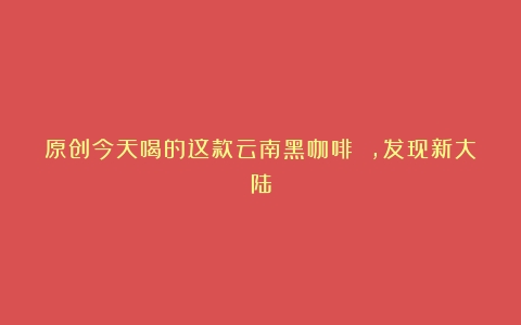 原创今天喝的这款云南黑咖啡 ，发现新大陆