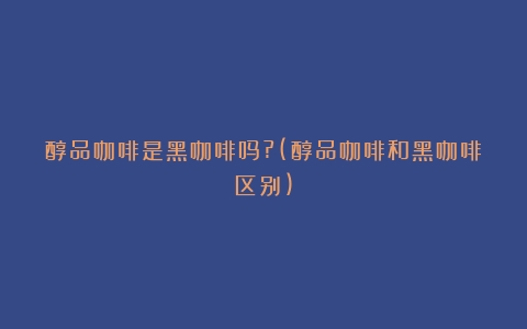 醇品咖啡是黑咖啡吗?(醇品咖啡和黑咖啡区别)