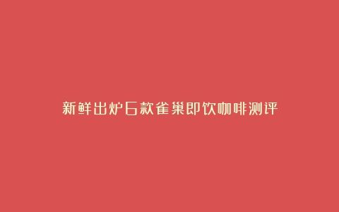 新鲜出炉6款雀巢即饮咖啡测评