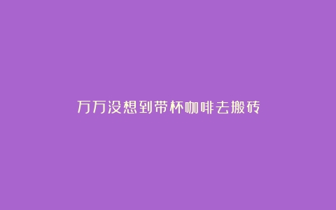 万万没想到带杯咖啡去搬砖