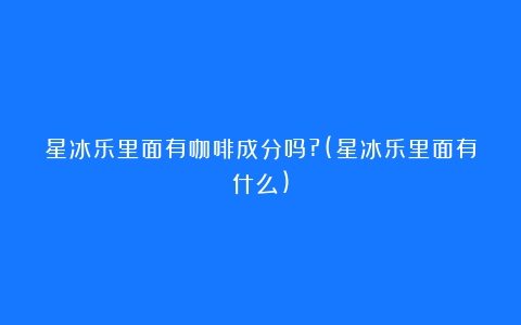 星冰乐里面有咖啡成分吗?(星冰乐里面有什么)