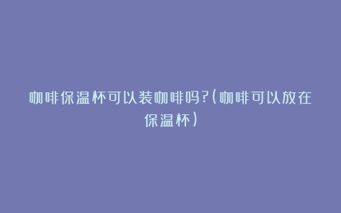 咖啡保温杯可以装咖啡吗?(咖啡可以放在保温杯)