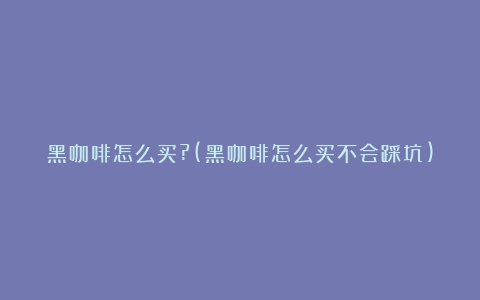 黑咖啡怎么买?(黑咖啡怎么买不会踩坑)