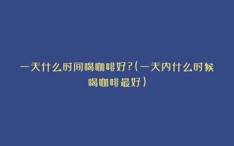 一天什么时间喝咖啡好?(一天内什么时候喝咖啡最好)