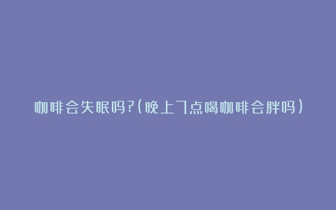 咖啡会失眠吗?(晚上7点喝咖啡会胖吗)