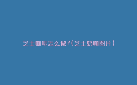 芝士咖啡怎么做?(芝士奶咖图片)