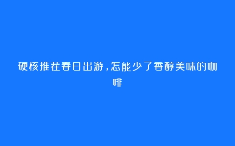 硬核推荐春日出游，怎能少了香醇美味的咖啡