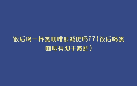 饭后喝一杯黑咖啡能减肥吗??(饭后喝黑咖啡有助于减肥)