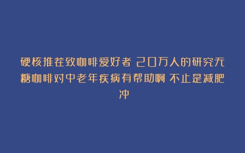 硬核推荐致咖啡爱好者：20万人的研究无糖咖啡对中老年疾病有帮助啊！不止是减肥！冲！