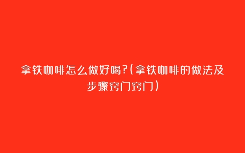 拿铁咖啡怎么做好喝?(拿铁咖啡的做法及步骤窍门窍门)