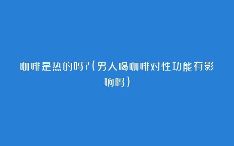 咖啡是热的吗?(男人喝咖啡对性功能有影响吗)