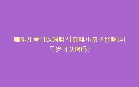 咖啡儿童可以喝吗?(咖啡小孩子能喝吗15岁可以喝吗)