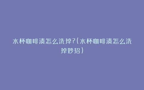 水杯咖啡渍怎么洗掉?(水杯咖啡渍怎么洗掉妙招)