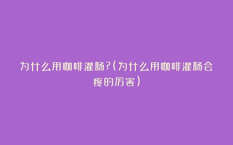 为什么用咖啡灌肠?(为什么用咖啡灌肠会疼的厉害)