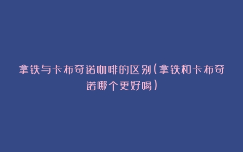 拿铁与卡布奇诺咖啡的区别(拿铁和卡布奇诺哪个更好喝)