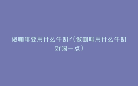 做咖啡要用什么牛奶?(做咖啡用什么牛奶好喝一点)