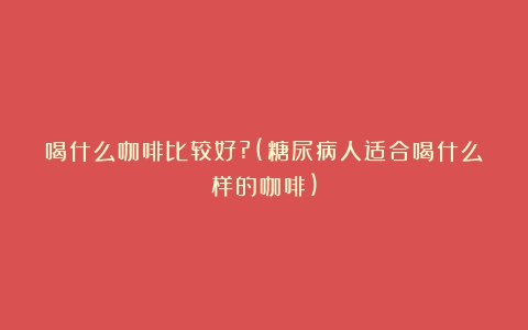 喝什么咖啡比较好?(糖尿病人适合喝什么样的咖啡)