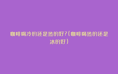 咖啡喝冷的还是热的好?(咖啡喝热的还是冰的好)